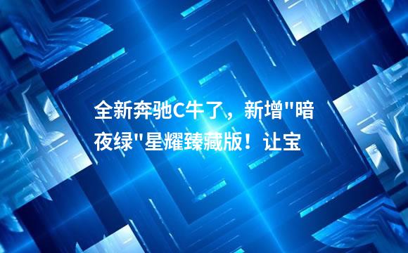 全新奔驰C牛了，新增"暗夜绿"星耀臻藏版！让宝